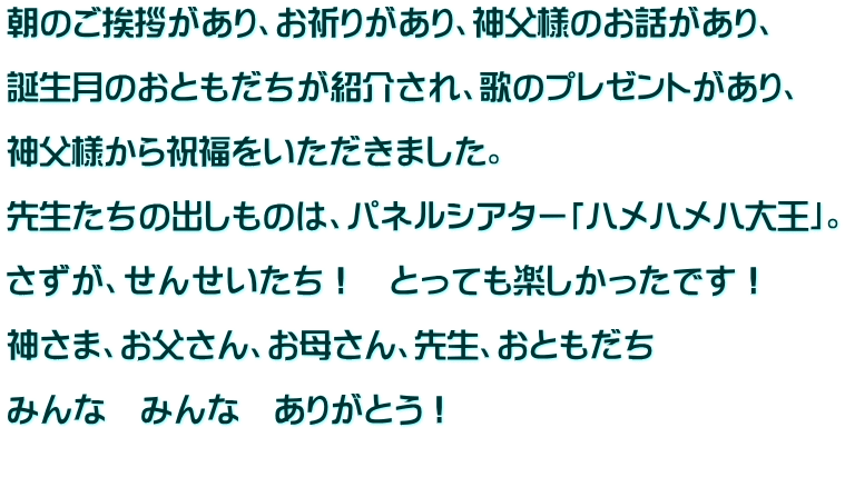 朝のご挨拶があり、お祈りがあり、神父様のお話があり、  誕生月のおともだちが紹介され、歌のプレゼントがあり、  神父様から祝福をいただきました。  先生たちの出しものは、パネルシアター「ハメハメハ大王」。  さずが、せんせいたち！　とっても楽しかったです！  神さま、お父さん、お母さん、先生、おともだち  みんな　みんな　ありがとう！  