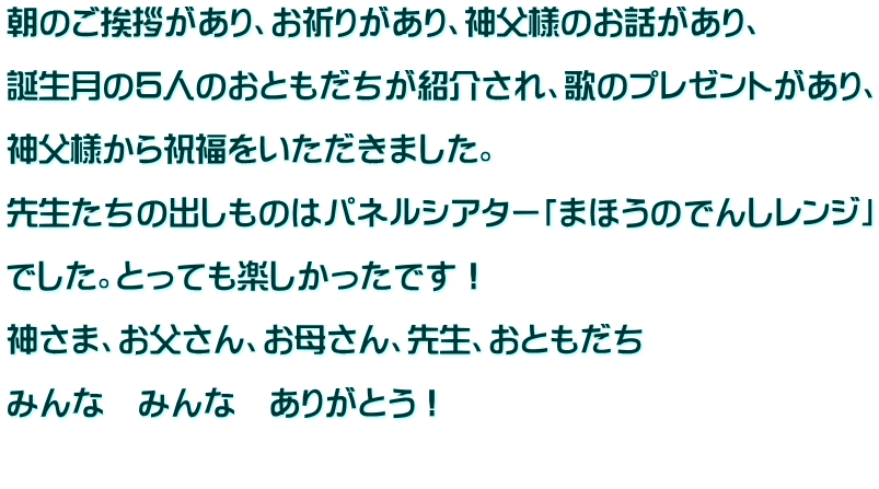 朝のご挨拶があり、お祈りがあり、神父様のお話があり、  誕生月の５人のおともだちが紹介され、歌のプレゼントがあり、  神父様から祝福をいただきました。  先生たちの出しものはパネルシアター「まほうのでんしレンジ」  でした。とっても楽しかったです！  神さま、お父さん、お母さん、先生、おともだち  みんな　みんな　ありがとう！  