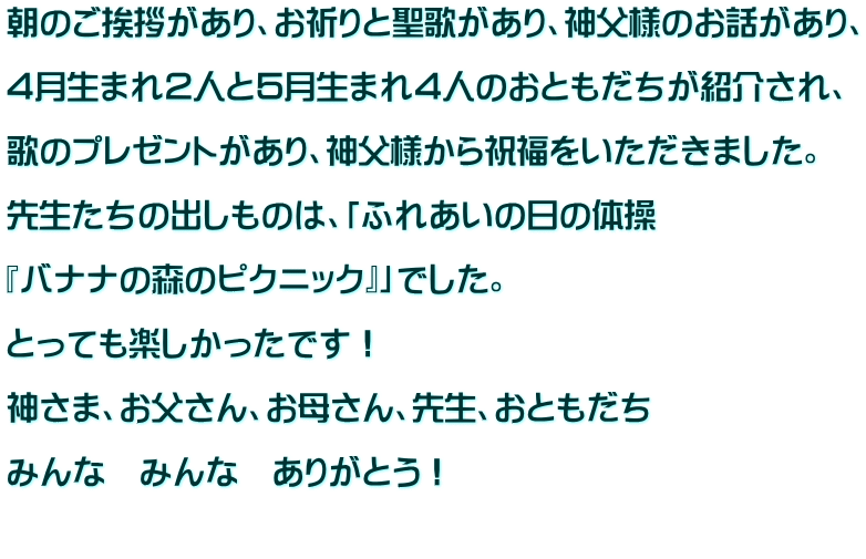 朝のご挨拶があり、お祈りと聖歌があり、神父様のお話があり、  ４月生まれ２人と５月生まれ４人のおともだちが紹介され、  歌のプレゼントがあり、神父様から祝福をいただきました。  先生たちの出しものは、「ふれあいの日の体操  『バナナの森のピクニック』」でした。  とっても楽しかったです！  神さま、お父さん、お母さん、先生、おともだち  みんな　みんな　ありがとう！  
