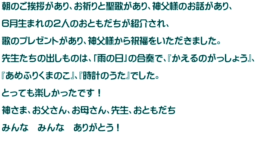 朝のご挨拶があり、お祈りと聖歌があり、神父様のお話があり、  ６月生まれの２人のおともだちが紹介され、  歌のプレゼントがあり、神父様から祝福をいただきました。  先生たちの出しものは、「雨の日」の合奏で、『かえるのがっしょう』、  『あめふりくまのこ』、『時計のうた』でした。  とっても楽しかったです！  神さま、お父さん、お母さん、先生、おともだち  みんな　みんな　ありがとう！  