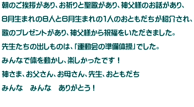 朝のご挨拶があり、お祈りと聖歌があり、神父様のお話があり、  ８月生まれの８人と６月生まれの１人のおともだちが紹介され、  歌のプレゼントがあり、神父様から祝福をいただきました。  先生たちの出しものは、「運動会の準備体操」でした。  みんなで体を動かし、楽しかったです！  神さま、お父さん、お母さん、先生、おともだち  みんな　みんな　ありがとう！  