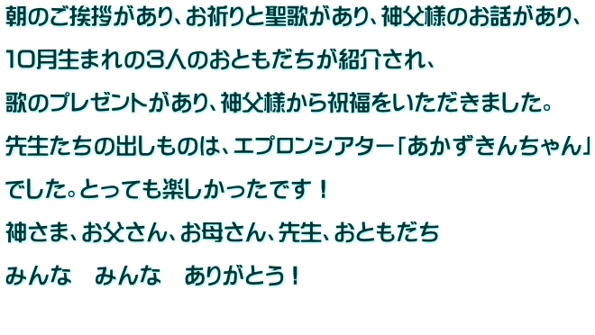 朝のご挨拶があり、お祈りと聖歌があり、神父様のお話があり、  １０月生まれの３人のおともだちが紹介され、  歌のプレゼントがあり、神父様から祝福をいただきました。  先生たちの出しものは、エプロンシアター「あかずきんちゃん」  でした。とっても楽しかったです！  神さま、お父さん、お母さん、先生、おともだち  みんな　みんな　ありがとう！  