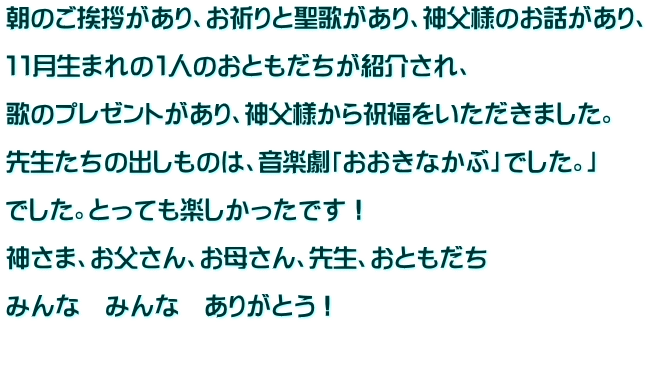 朝のご挨拶があり、お祈りと聖歌があり、神父様のお話があり、  １１月生まれの１人のおともだちが紹介され、  歌のプレゼントがあり、神父様から祝福をいただきました。  先生たちの出しものは、音楽劇「おおきなかぶ」でした。」  でした。とっても楽しかったです！  神さま、お父さん、お母さん、先生、おともだち  みんな　みんな　ありがとう！  