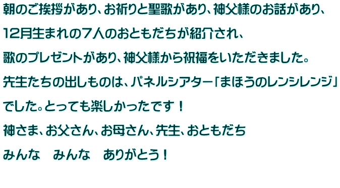朝のご挨拶があり、お祈りと聖歌があり、神父様のお話があり、  １２月生まれの７人のおともだちが紹介され、  歌のプレゼントがあり、神父様から祝福をいただきました。  先生たちの出しものは、パネルシアター「まほうのレンシレンジ」  でした。とっても楽しかったです！  神さま、お父さん、お母さん、先生、おともだち  みんな　みんな　ありがとう！  