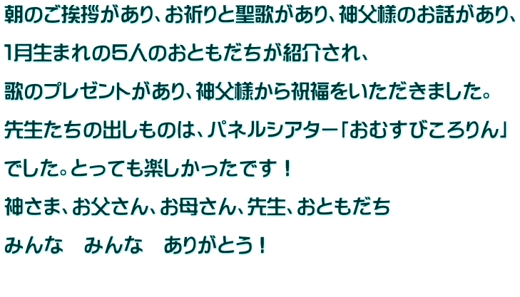 朝のご挨拶があり、お祈りと聖歌があり、神父様のお話があり、  １月生まれの５人のおともだちが紹介され、  歌のプレゼントがあり、神父様から祝福をいただきました。  先生たちの出しものは、パネルシアター「おむすびころりん」  でした。とっても楽しかったです！  神さま、お父さん、お母さん、先生、おともだち  みんな　みんな　ありがとう！  