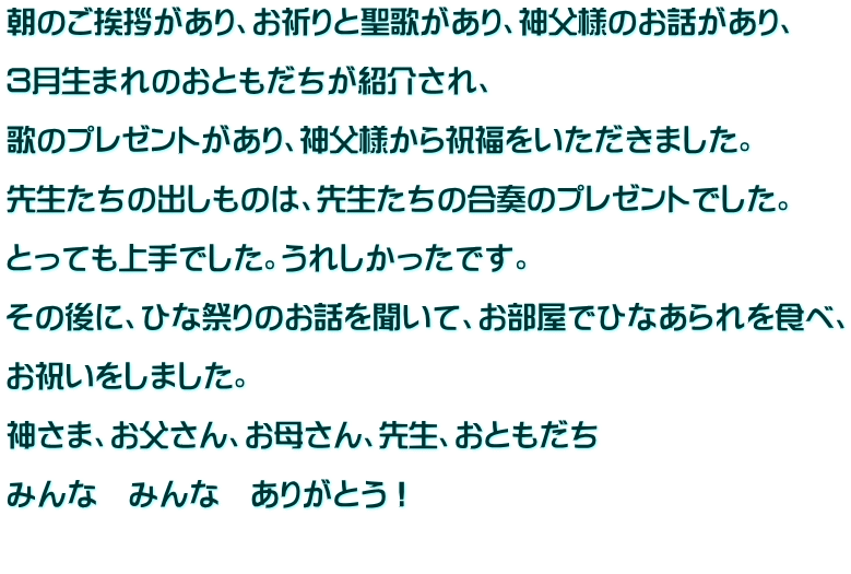 朝のご挨拶があり、お祈りと聖歌があり、神父様のお話があり、  ３月生まれのおともだちが紹介され、  歌のプレゼントがあり、神父様から祝福をいただきました。  先生たちの出しものは、先生たちの合奏のプレゼントでした。  とっても上手でした。うれしかったです。  その後に、ひな祭りのお話を聞いて、お部屋でひなあられを食べ、  お祝いをしました。  神さま、お父さん、お母さん、先生、おともだち  みんな　みんな　ありがとう！  